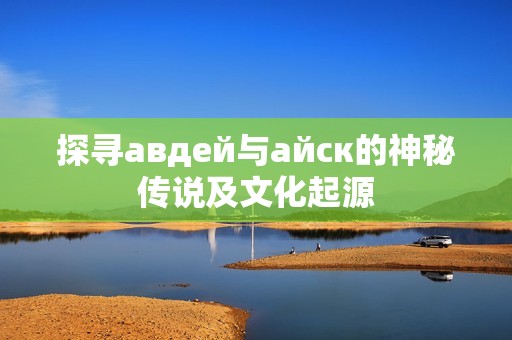 探尋авдей與айск的神秘傳說及文化起源