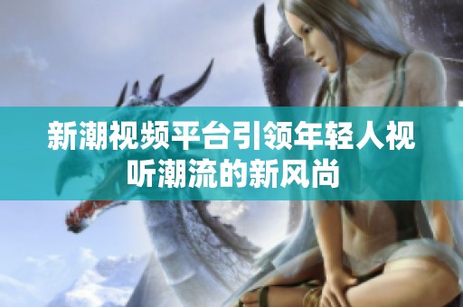 新潮視頻平臺引領年輕人視聽潮流的新風尚