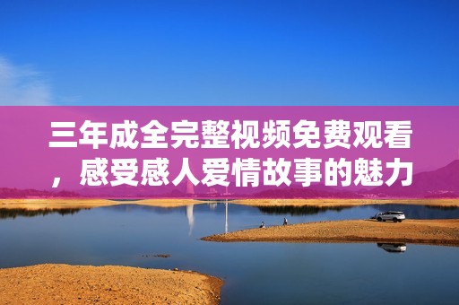三年成全完整視頻免費觀看，感受感人愛情故事的魅力