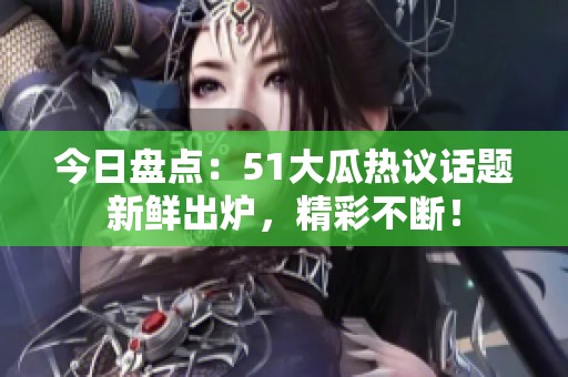 今日盤點：51大瓜熱議話題新鮮出爐，精彩不斷！