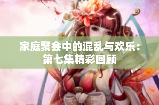 家庭聚會中的混亂與歡樂：第七集精彩回顧