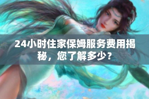 24小時住家保姆服務(wù)費(fèi)用揭秘，您了解多少？