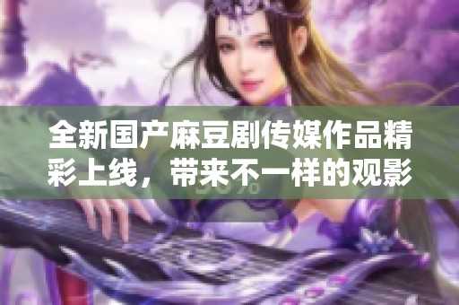全新國(guó)產(chǎn)麻豆劇傳媒作品精彩上線，帶來不一樣的觀影體驗(yàn)