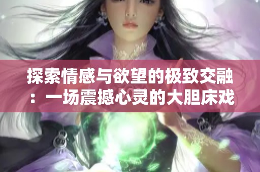 探索情感與欲望的極致交融：一場震撼心靈的大膽床戲展示