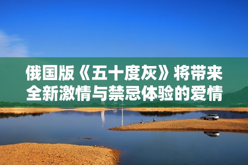 俄國(guó)版《五十度灰》將帶來(lái)全新激情與禁忌體驗(yàn)的愛(ài)情故事