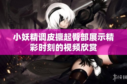 小妖精調(diào)皮撅起臀部展示精彩時刻的視頻欣賞