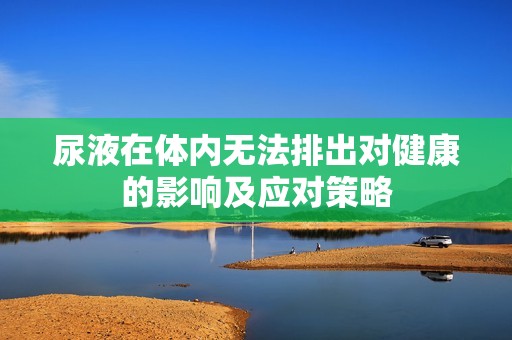 尿液在體內(nèi)無(wú)法排出對(duì)健康的影響及應(yīng)對(duì)策略