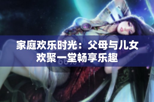 家庭歡樂時光：父母與兒女歡聚一堂暢享樂趣