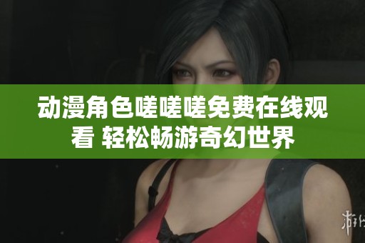 動漫角色嗟嗟嗟免費(fèi)在線觀看 輕松暢游奇幻世界