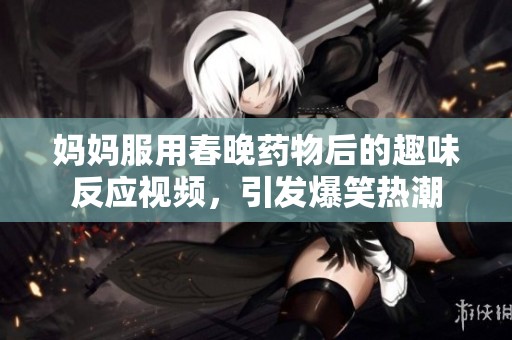 媽媽服用春晚藥物后的趣味反應(yīng)視頻，引發(fā)爆笑熱潮