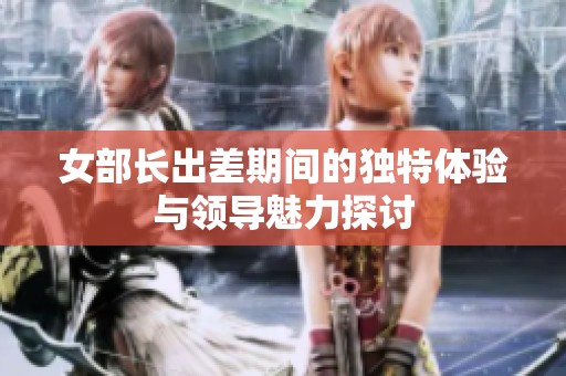 女部長(zhǎng)出差期間的獨(dú)特體驗(yàn)與領(lǐng)導(dǎo)魅力探討
