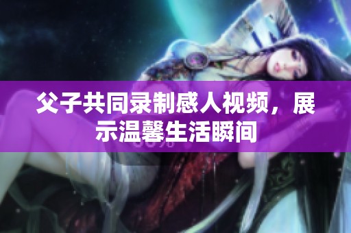 父子共同錄制感人視頻，展示溫馨生活瞬間