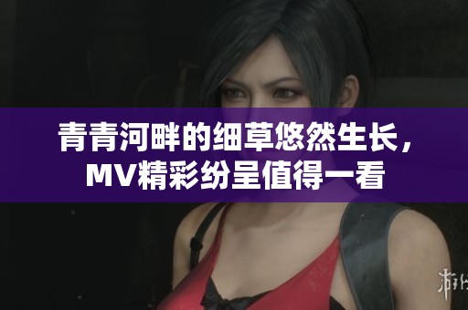 青青河畔的細草悠然生長，MV精彩紛呈值得一看