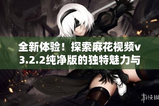 全新體驗！探索麻花視頻v3.2.2純凈版的獨特魅力與功能
