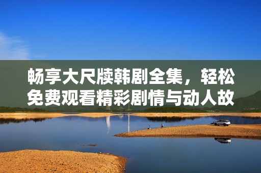暢享大尺牘韓劇全集，輕松免費觀看精彩劇情與動人故事