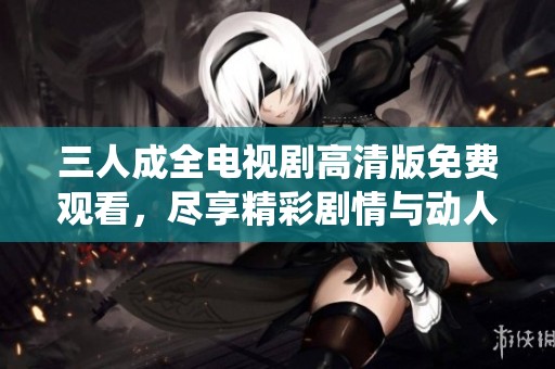 三人成全電視劇高清版免費(fèi)觀看，盡享精彩劇情與動(dòng)人演繹