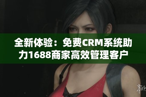 全新體驗(yàn)：免費(fèi)CRM系統(tǒng)助力1688商家高效管理客戶關(guān)系