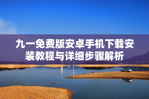 九一免費版安卓手機下載安裝教程與詳細步驟解析 九一免費版安卓手機下載安裝教程與詳細步驟解析