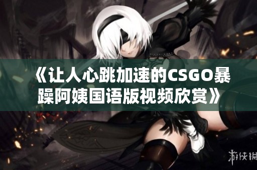 《讓人心跳加速的CSGO暴躁阿姨國語版視頻欣賞》 《讓人心跳加速的CSGO暴躁阿姨國語版視頻欣賞》