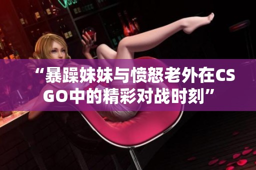“暴躁妹妹與憤怒老外在CSGO中的精彩對戰(zhàn)時(shí)刻”