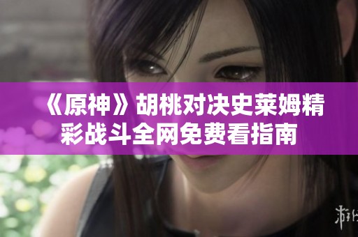 《原神》胡桃對(duì)決史萊姆精彩戰(zhàn)斗全網(wǎng)免費(fèi)看指南