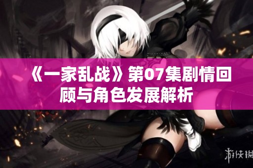 《一家亂戰(zhàn)》第07集劇情回顧與角色發(fā)展解析