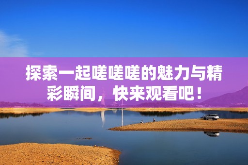 探索一起嗟嗟嗟的魅力與精彩瞬間，快來觀看吧！