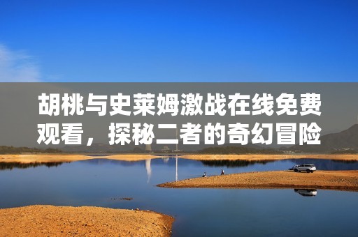胡桃與史萊姆激戰(zhàn)在線免費(fèi)觀看，探秘二者的奇幻冒險(xiǎn)之旅