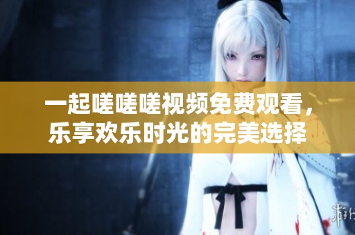 一起嗟嗟嗟視頻免費(fèi)觀看，樂享歡樂時(shí)光的完美選擇