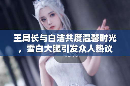 王局長與白潔共度溫馨時光，雪白大腿引發(fā)眾人熱議