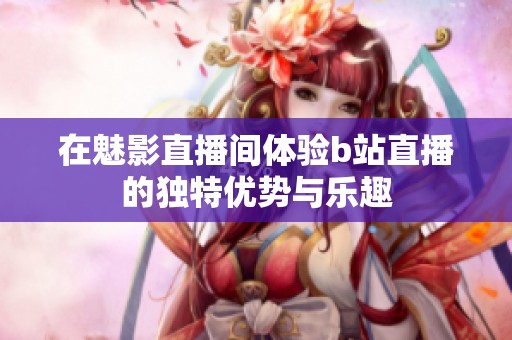 在魅影直播間體驗(yàn)b站直播的獨(dú)特優(yōu)勢(shì)與樂趣