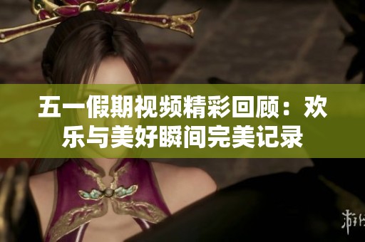 五一假期視頻精彩回顧：歡樂與美好瞬間完美記錄