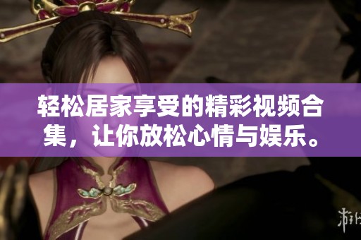 輕松居家享受的精彩視頻合集，讓你放松心情與娛樂。
