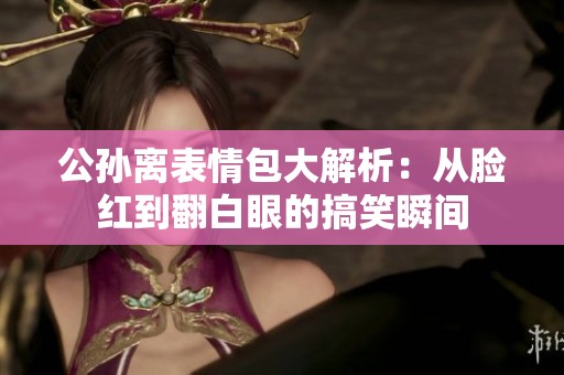 公孫離表情包大解析：從臉紅到翻白眼的搞笑瞬間