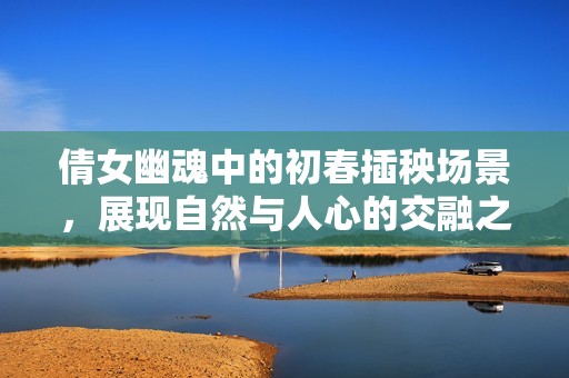 倩女幽魂中的初春插秧場(chǎng)景，展現(xiàn)自然與人心的交融之美