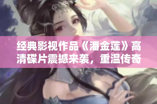 經(jīng)典影視作品《潘金蓮》高清碟片震撼來襲，重溫傳奇故事