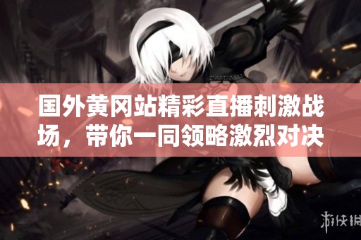 國外黃岡站精彩直播刺激戰(zhàn)場，帶你一同領(lǐng)略激烈對決