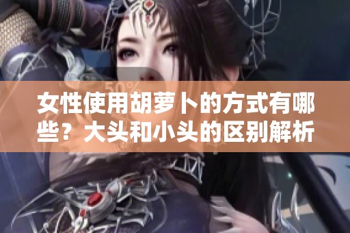女性使用胡蘿卜的方式有哪些？大頭和小頭的區(qū)別解析