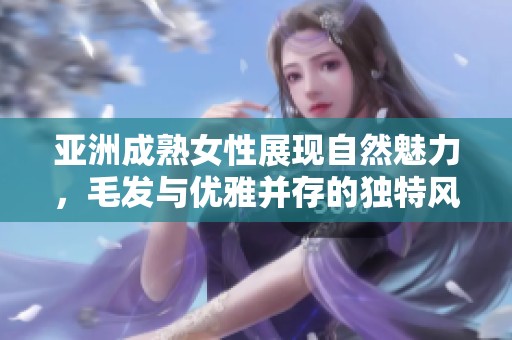 亞洲成熟女性展現(xiàn)自然魅力，毛發(fā)與優(yōu)雅并存的獨(dú)特風(fēng)格