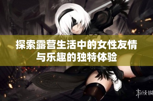 探索露營生活中的女性友情與樂趣的獨(dú)特體驗(yàn)