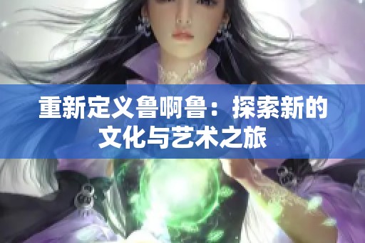 重新定義魯啊魯：探索新的文化與藝術(shù)之旅