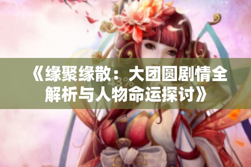 《緣聚緣散：大團(tuán)圓劇情全解析與人物命運探討》