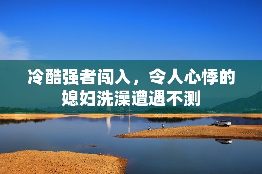 冷酷強者闖入，令人心悸的媳婦洗澡遭遇不測