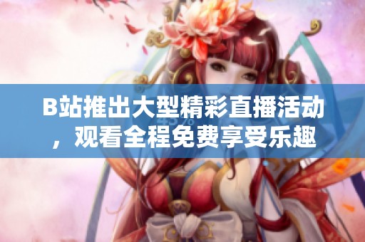 B站推出大型精彩直播活動，觀看全程免費享受樂趣