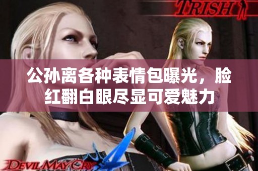 公孫離各種表情包曝光，臉紅翻白眼盡顯可愛(ài)魅力