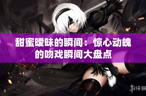 甜蜜曖昧的瞬間：驚心動(dòng)魄的吻戲瞬間大盤點(diǎn)