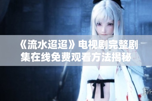 《流水迢迢》電視劇完整劇集在線免費(fèi)觀看方法揭秘