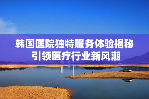 韓國醫(yī)院獨(dú)特服務(wù)體驗(yàn)揭秘 引領(lǐng)醫(yī)療行業(yè)新風(fēng)潮