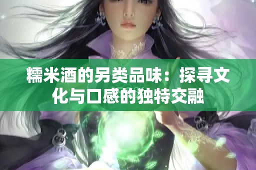 糯米酒的另類品味：探尋文化與口感的獨(dú)特交融
