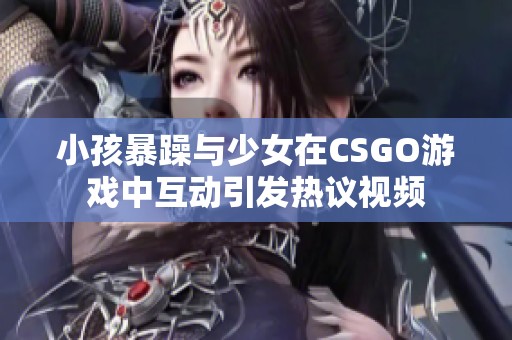 小孩暴躁與少女在CSGO游戲中互動(dòng)引發(fā)熱議視頻